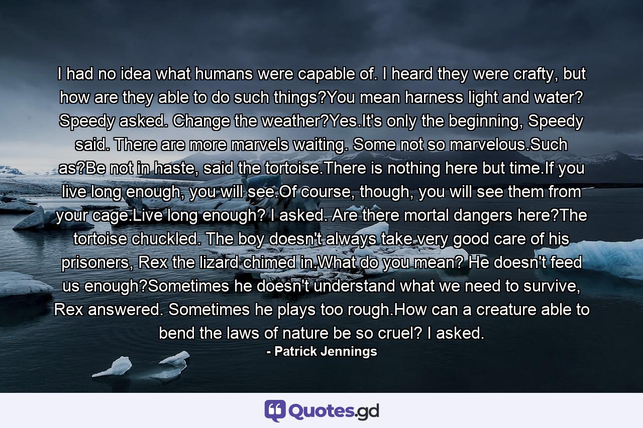 I had no idea what humans were capable of. I heard they were crafty, but how are they able to do such things?You mean harness light and water? Speedy asked. Change the weather?Yes.It's only the beginning, Speedy said. There are more marvels waiting. Some not so marvelous.Such as?Be not in haste, said the tortoise.There is nothing here but time.If you live long enough, you will see.Of course, though, you will see them from your cage.Live long enough? I asked. Are there mortal dangers here?The tortoise chuckled. The boy doesn't always take very good care of his prisoners, Rex the lizard chimed in.What do you mean? He doesn't feed us enough?Sometimes he doesn't understand what we need to survive, Rex answered. Sometimes he plays too rough.How can a creature able to bend the laws of nature be so cruel? I asked. - Quote by Patrick Jennings