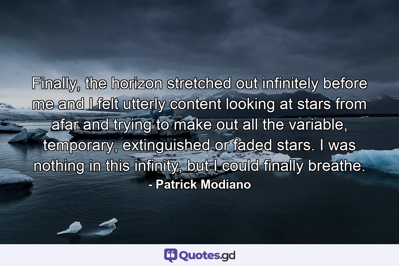 Finally, the horizon stretched out infinitely before me and I felt utterly content looking at stars from afar and trying to make out all the variable, temporary, extinguished or faded stars. I was nothing in this infinity, but I could finally breathe. - Quote by Patrick Modiano