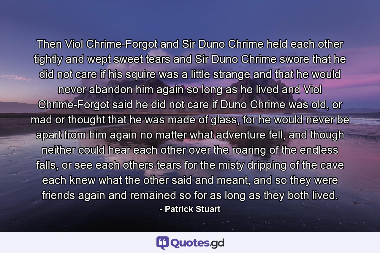 Then Viol Chrime-Forgot and Sir Duno Chrime held each other tightly and wept sweet tears and Sir Duno Chrime swore that he did not care if his squire was a little strange and that he would never abandon him again so long as he lived and Viol Chrime-Forgot said he did not care if Duno Chrime was old, or mad or thought that he was made of glass, for he would never be apart from him again no matter what adventure fell, and though neither could hear each other over the roaring of the endless falls, or see each others tears for the misty dripping of the cave each knew what the other said and meant, and so they were friends again and remained so for as long as they both lived. - Quote by Patrick Stuart