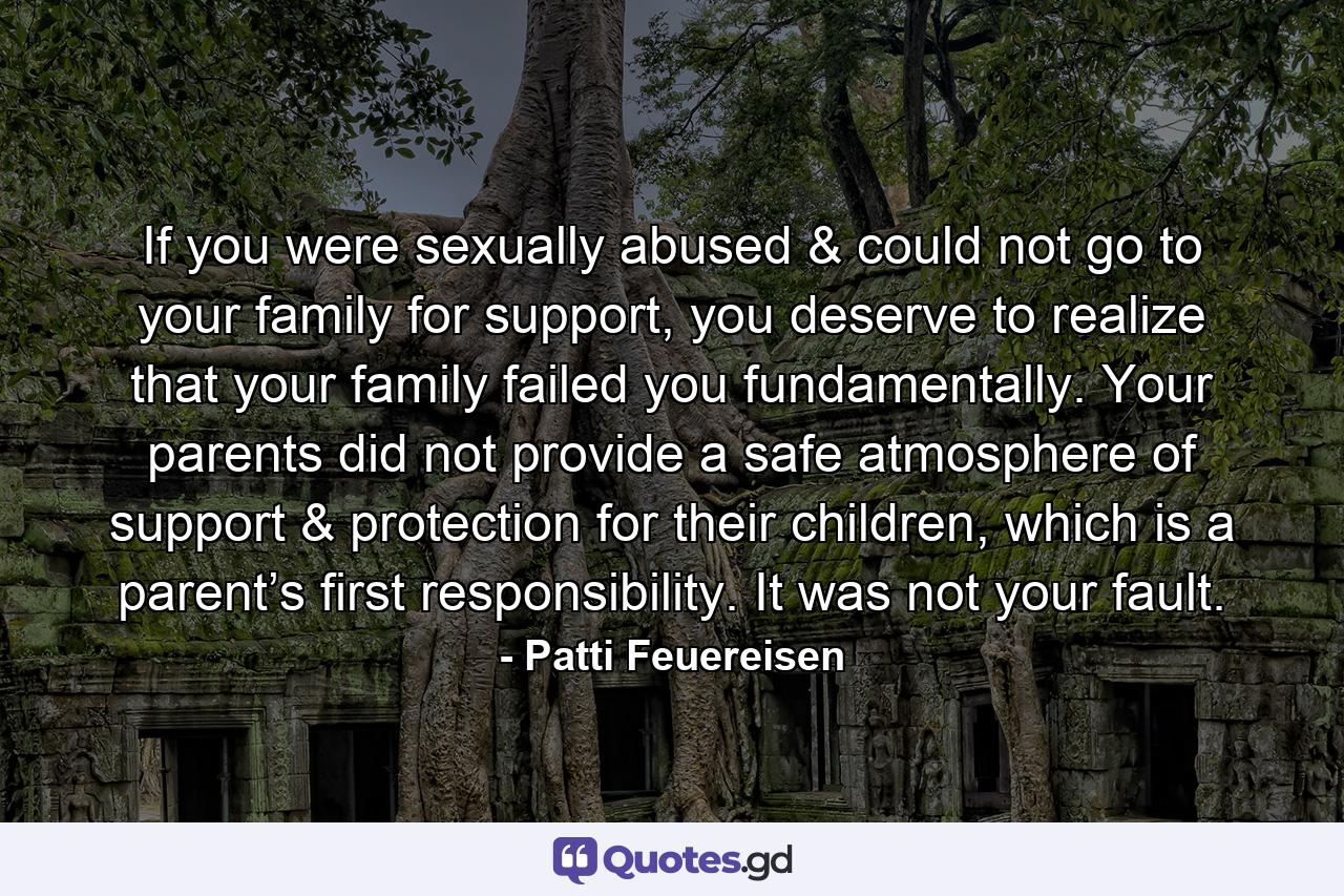 If you were sexually abused & could not go to your family for support, you deserve to realize that your family failed you fundamentally. Your parents did not provide a safe atmosphere of support & protection for their children, which is a parent’s first responsibility. It was not your fault. - Quote by Patti Feuereisen