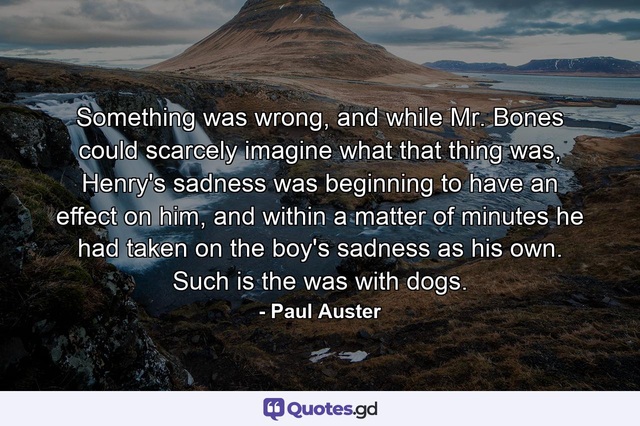 Something was wrong, and while Mr. Bones could scarcely imagine what that thing was, Henry's sadness was beginning to have an effect on him, and within a matter of minutes he had taken on the boy's sadness as his own. Such is the was with dogs. - Quote by Paul Auster