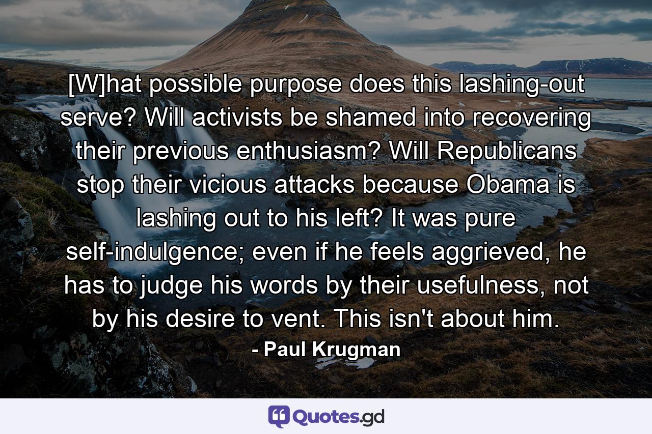 [W]hat possible purpose does this lashing-out serve? Will activists be shamed into recovering their previous enthusiasm? Will Republicans stop their vicious attacks because Obama is lashing out to his left? It was pure self-indulgence; even if he feels aggrieved, he has to judge his words by their usefulness, not by his desire to vent. This isn't about him. - Quote by Paul Krugman