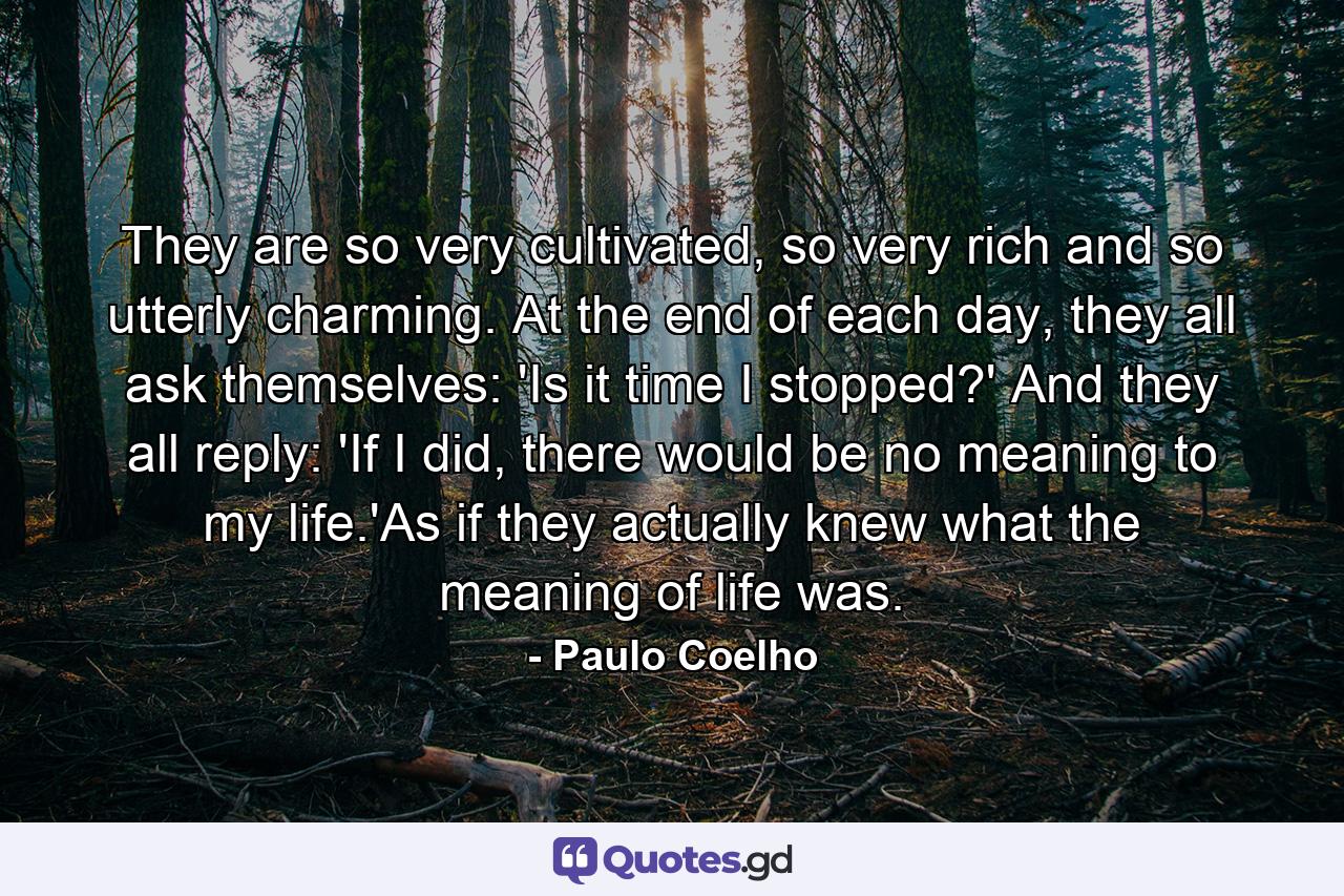 They are so very cultivated, so very rich and so utterly charming. At the end of each day, they all ask themselves: 'Is it time I stopped?' And they all reply: 'If I did, there would be no meaning to my life.'As if they actually knew what the meaning of life was. - Quote by Paulo Coelho