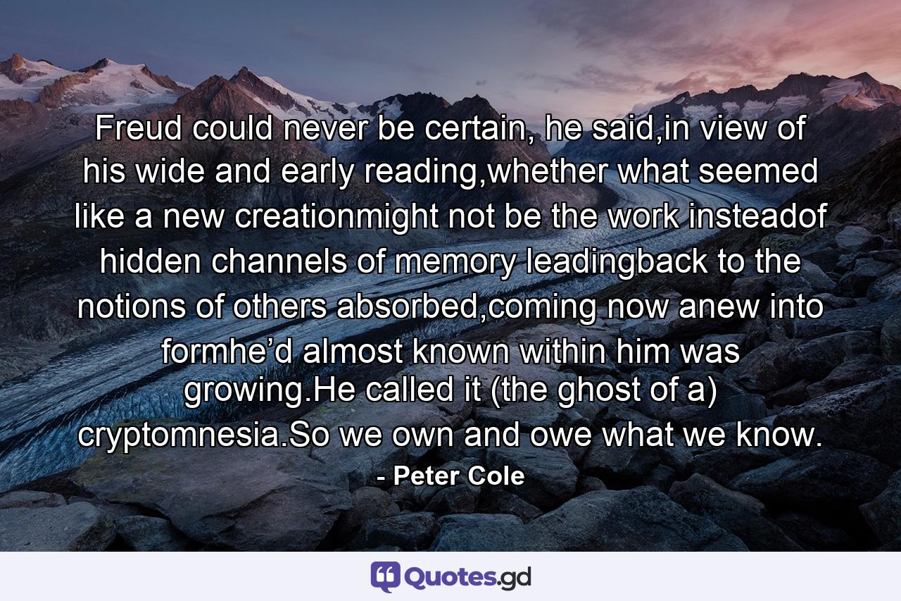Freud could never be certain, he said,in view of   his wide and early reading,whether what seemed like a new creationmight not be the work insteadof   hidden channels of memory leadingback to the notions of others absorbed,coming now anew into formhe’d almost known within him was growing.He called it (the ghost of a) cryptomnesia.So we own and owe what we know. - Quote by Peter Cole