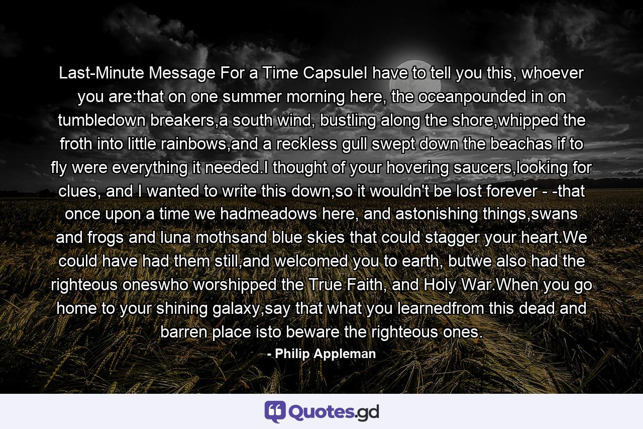 Last-Minute Message For a Time CapsuleI have to tell you this, whoever you are:that on one summer morning here, the oceanpounded in on tumbledown breakers,a south wind, bustling along the shore,whipped the froth into little rainbows,and a reckless gull swept down the beachas if to fly were everything it needed.I thought of your hovering saucers,looking for clues, and I wanted to write this down,so it wouldn't be lost forever - -that once upon a time we hadmeadows here, and astonishing things,swans and frogs and luna mothsand blue skies that could stagger your heart.We could have had them still,and welcomed you to earth, butwe also had the righteous oneswho worshipped the True Faith, and Holy War.When you go home to your shining galaxy,say that what you learnedfrom this dead and barren place isto beware the righteous ones. - Quote by Philip Appleman