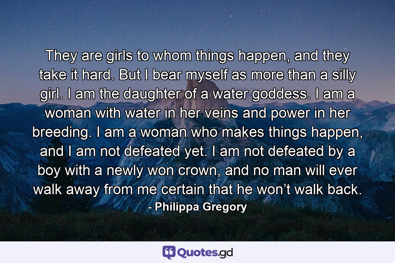 They are girls to whom things happen, and they take it hard. But I bear myself as more than a silly girl. I am the daughter of a water goddess. I am a woman with water in her veins and power in her breeding. I am a woman who makes things happen, and I am not defeated yet. I am not defeated by a boy with a newly won crown, and no man will ever walk away from me certain that he won’t walk back. - Quote by Philippa Gregory