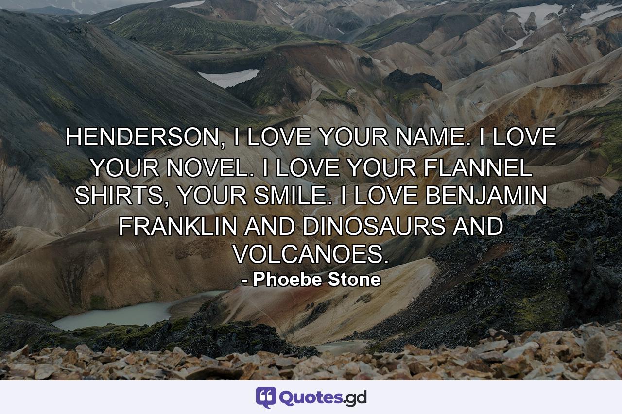 HENDERSON, I LOVE YOUR NAME. I LOVE YOUR NOVEL. I LOVE YOUR FLANNEL SHIRTS, YOUR SMILE. I LOVE BENJAMIN FRANKLIN AND DINOSAURS AND VOLCANOES. - Quote by Phoebe Stone