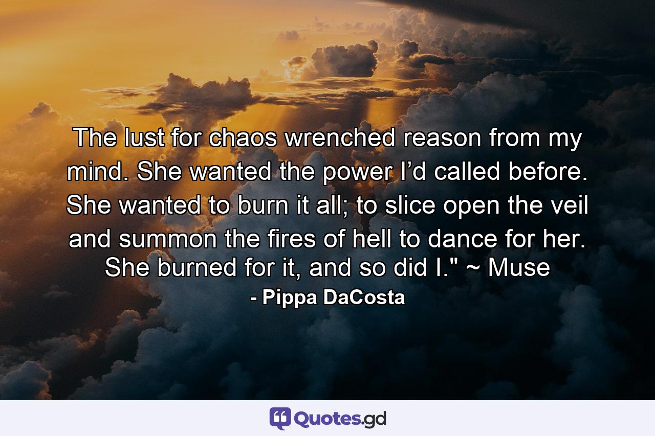 The lust for chaos wrenched reason from my mind. She wanted the power I’d called before. She wanted to burn it all; to slice open the veil and summon the fires of hell to dance for her. She burned for it, and so did I.