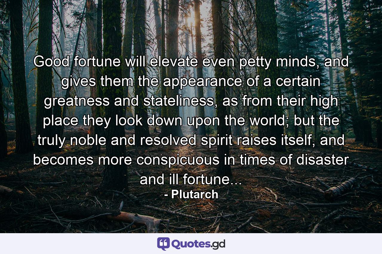 Good fortune will elevate even petty minds, and gives them the appearance of a certain greatness and stateliness, as from their high place they look down upon the world; but the truly noble and resolved spirit raises itself, and becomes more conspicuous in times of disaster and ill fortune... - Quote by Plutarch