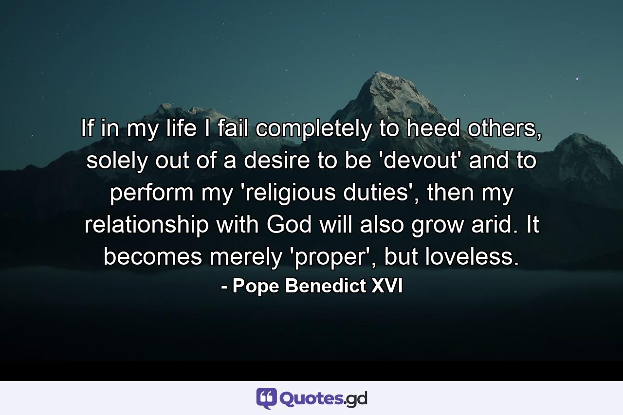 If in my life I fail completely to heed others, solely out of a desire to be 'devout' and to perform my 'religious duties', then my relationship with God will also grow arid. It becomes merely 'proper', but loveless. - Quote by Pope Benedict XVI