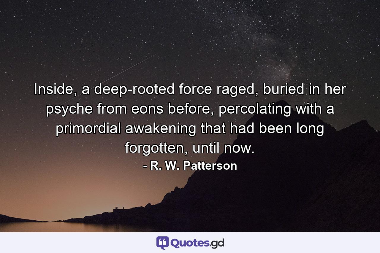 Inside, a deep-rooted force raged, buried in her psyche from eons before, percolating with a primordial awakening that had been long forgotten, until now. - Quote by R. W. Patterson