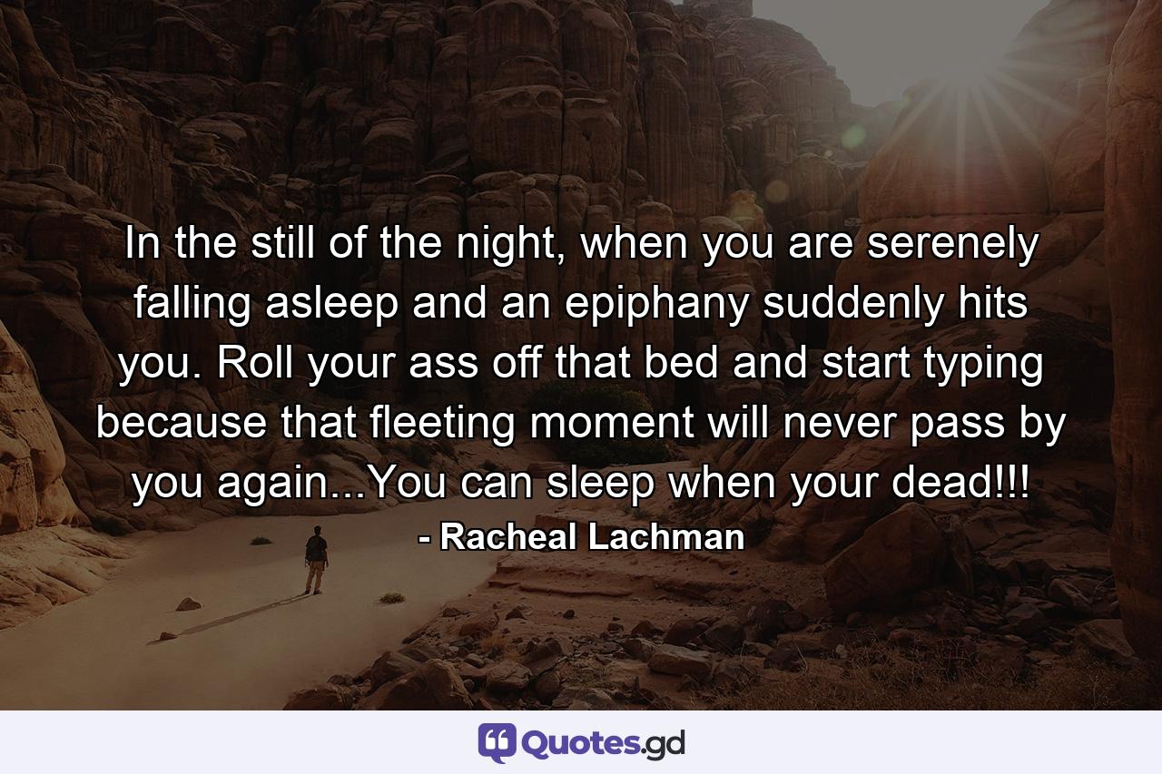 In the still of the night, when you are serenely falling asleep and an epiphany suddenly hits you. Roll your ass off that bed and start typing because that fleeting moment will never pass by you again...You can sleep when your dead!!! - Quote by Racheal Lachman