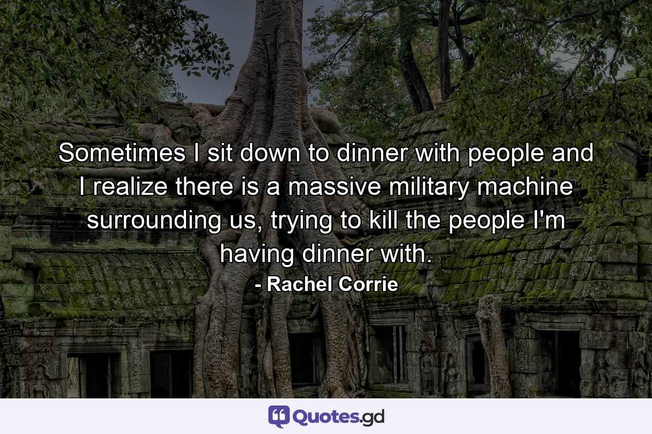 Sometimes I sit down to dinner with people and I realize there is a massive military machine surrounding us, trying to kill the people I'm having dinner with. - Quote by Rachel Corrie