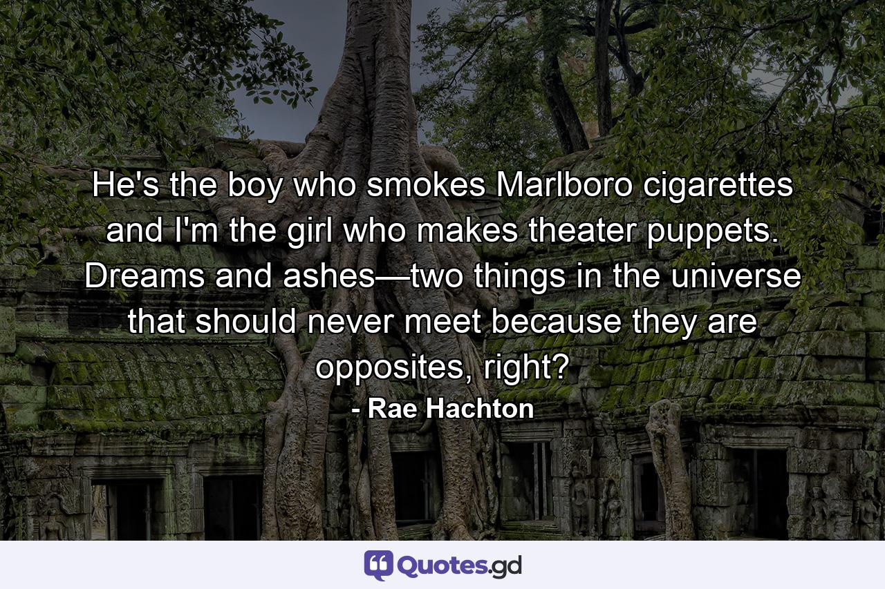 He's the boy who smokes Marlboro cigarettes and I'm the girl who makes theater puppets. Dreams and ashes—two things in the universe that should never meet because they are opposites, right? - Quote by Rae Hachton