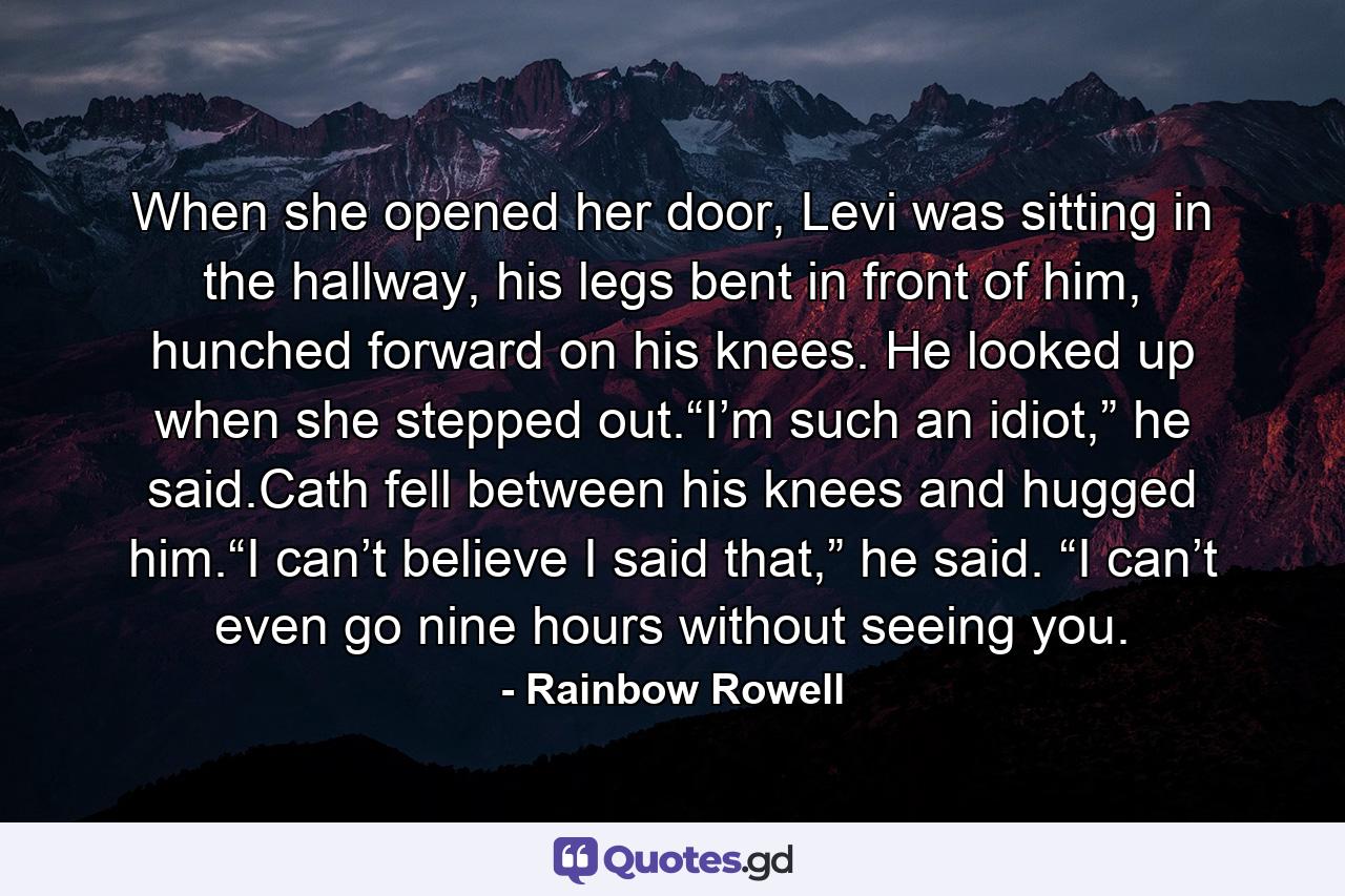 When she opened her door, Levi was sitting in the hallway, his legs bent in front of him, hunched forward on his knees. He looked up when she stepped out.“I’m such an idiot,” he said.Cath fell between his knees and hugged him.“I can’t believe I said that,” he said. “I can’t even go nine hours without seeing you. - Quote by Rainbow Rowell