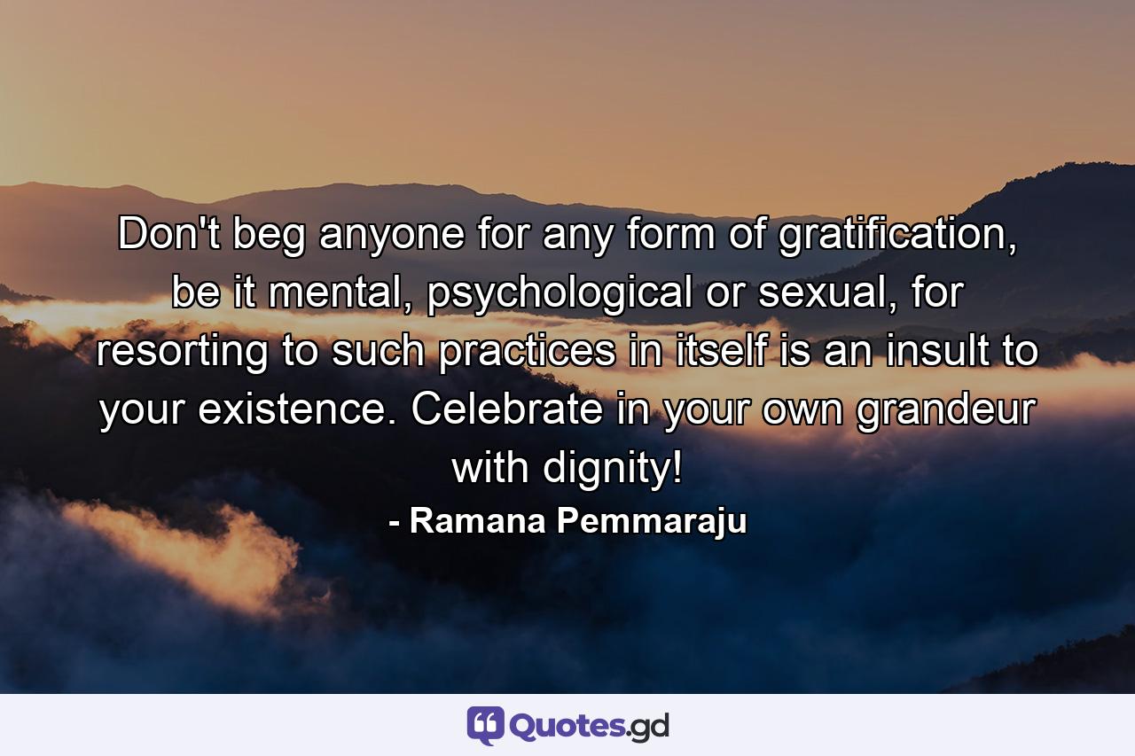 Don't beg anyone for any form of gratification, be it mental, psychological or sexual, for resorting to such practices in itself is an insult to your existence. Celebrate in your own grandeur with dignity! - Quote by Ramana Pemmaraju