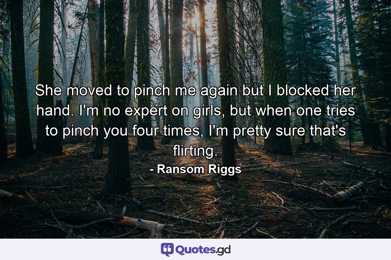 She moved to pinch me again but I blocked her hand. I'm no expert on girls, but when one tries to pinch you four times, I'm pretty sure that's flirting. - Quote by Ransom Riggs