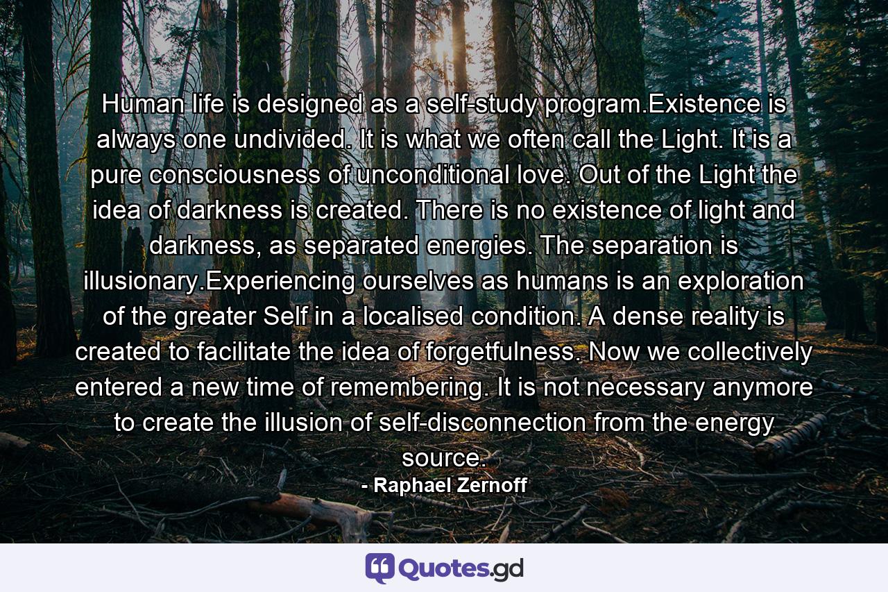 Human life is designed as a self-study program.Existence is always one undivided. It is what we often call the Light. It is a pure consciousness of unconditional love. Out of the Light the idea of darkness is created. There is no existence of light and darkness, as separated energies. The separation is illusionary.Experiencing ourselves as humans is an exploration of the greater Self in a localised condition. A dense reality is created to facilitate the idea of forgetfulness. Now we collectively entered a new time of remembering. It is not necessary anymore to create the illusion of self-disconnection from the energy source. - Quote by Raphael Zernoff