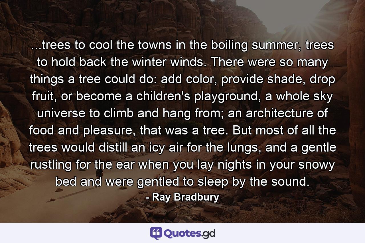 ...trees to cool the towns in the boiling summer, trees to hold back the winter winds. There were so many things a tree could do: add color, provide shade, drop fruit, or become a children's playground, a whole sky universe to climb and hang from; an architecture of food and pleasure, that was a tree. But most of all the trees would distill an icy air for the lungs, and a gentle rustling for the ear when you lay nights in your snowy bed and were gentled to sleep by the sound. - Quote by Ray Bradbury