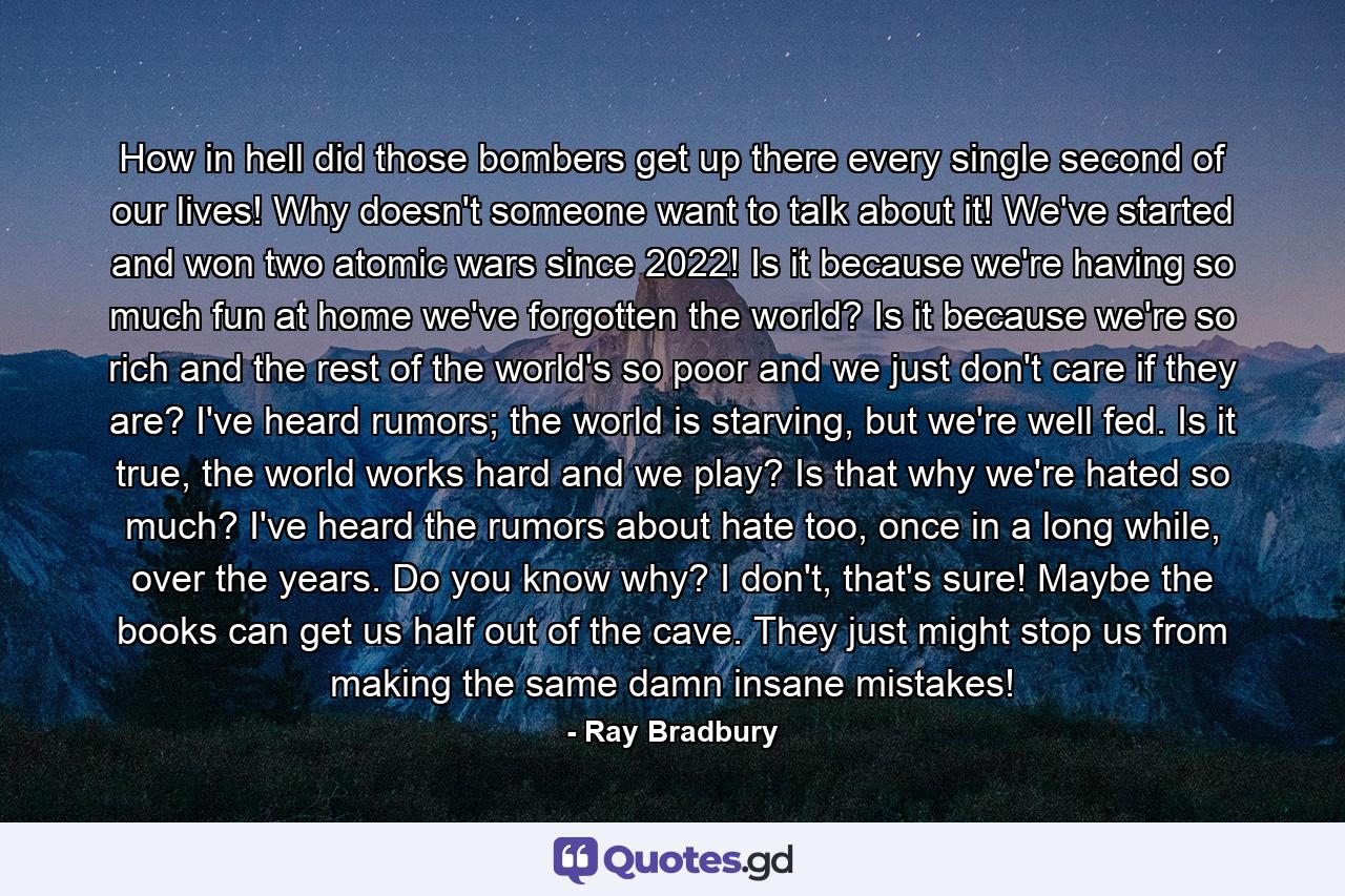 How in hell did those bombers get up there every single second of our lives! Why doesn't someone want to talk about it! We've started and won two atomic wars since 2022! Is it because we're having so much fun at home we've forgotten the world? Is it because we're so rich and the rest of the world's so poor and we just don't care if they are? I've heard rumors; the world is starving, but we're well fed. Is it true, the world works hard and we play? Is that why we're hated so much? I've heard the rumors about hate too, once in a long while, over the years. Do you know why? I don't, that's sure! Maybe the books can get us half out of the cave. They just might stop us from making the same damn insane mistakes! - Quote by Ray Bradbury