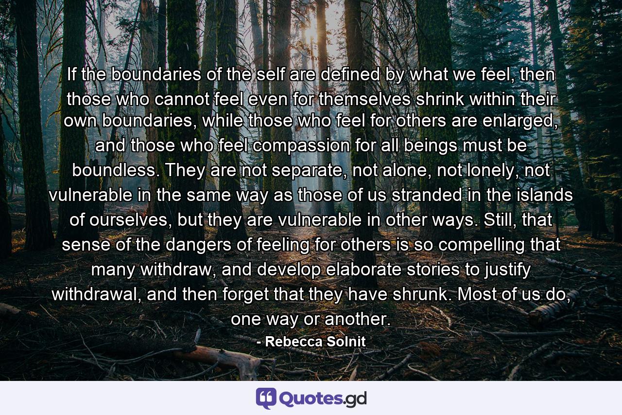 If the boundaries of the self are defined by what we feel, then those who cannot feel even for themselves shrink within their own boundaries, while those who feel for others are enlarged, and those who feel compassion for all beings must be boundless. They are not separate, not alone, not lonely, not vulnerable in the same way as those of us stranded in the islands of ourselves, but they are vulnerable in other ways. Still, that sense of the dangers of feeling for others is so compelling that many withdraw, and develop elaborate stories to justify withdrawal, and then forget that they have shrunk. Most of us do, one way or another. - Quote by Rebecca Solnit