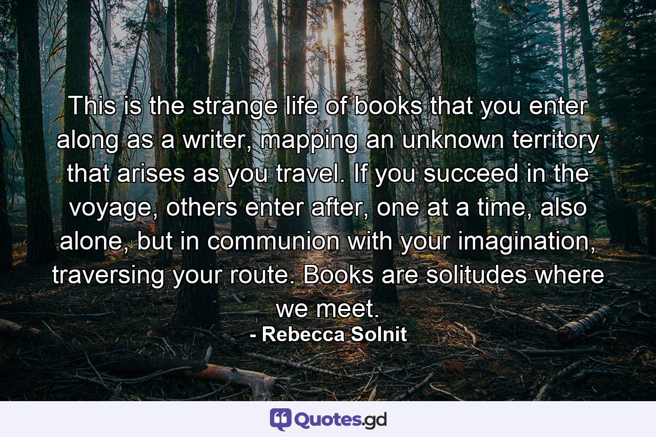 This is the strange life of books that you enter along as a writer, mapping an unknown territory that arises as you travel. If you succeed in the voyage, others enter after, one at a time, also alone, but in communion with your imagination, traversing your route. Books are solitudes where we meet. - Quote by Rebecca Solnit