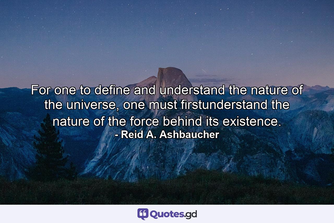 For one to define and understand the nature of the universe, one must firstunderstand the nature of the force behind its existence. - Quote by Reid A. Ashbaucher