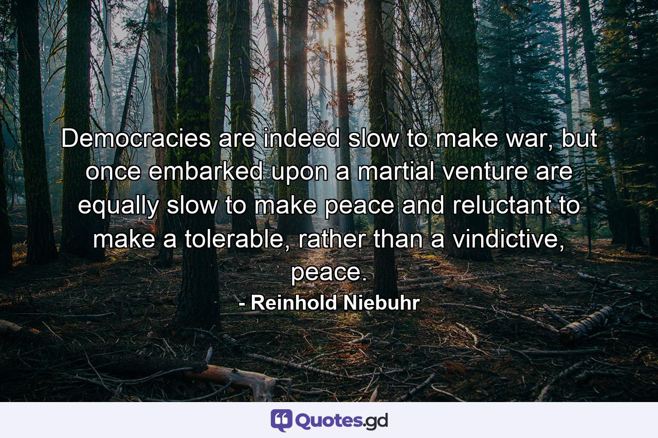 Democracies are indeed slow to make war, but once embarked upon a martial venture are equally slow to make peace and reluctant to make a tolerable, rather than a vindictive, peace. - Quote by Reinhold Niebuhr