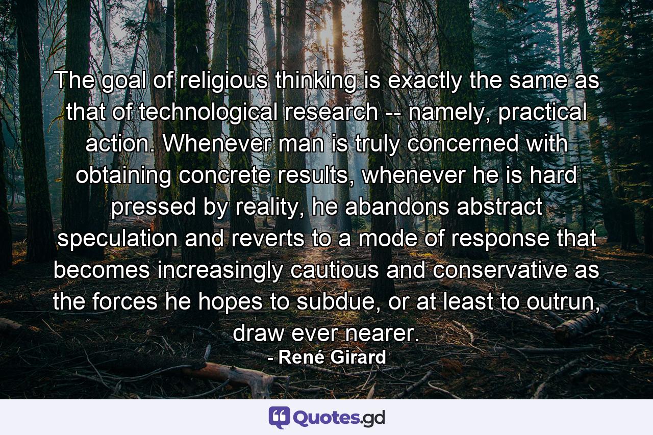 The goal of religious thinking is exactly the same as that of technological research -- namely, practical action. Whenever man is truly concerned with obtaining concrete results, whenever he is hard pressed by reality, he abandons abstract speculation and reverts to a mode of response that becomes increasingly cautious and conservative as the forces he hopes to subdue, or at least to outrun, draw ever nearer. - Quote by René Girard