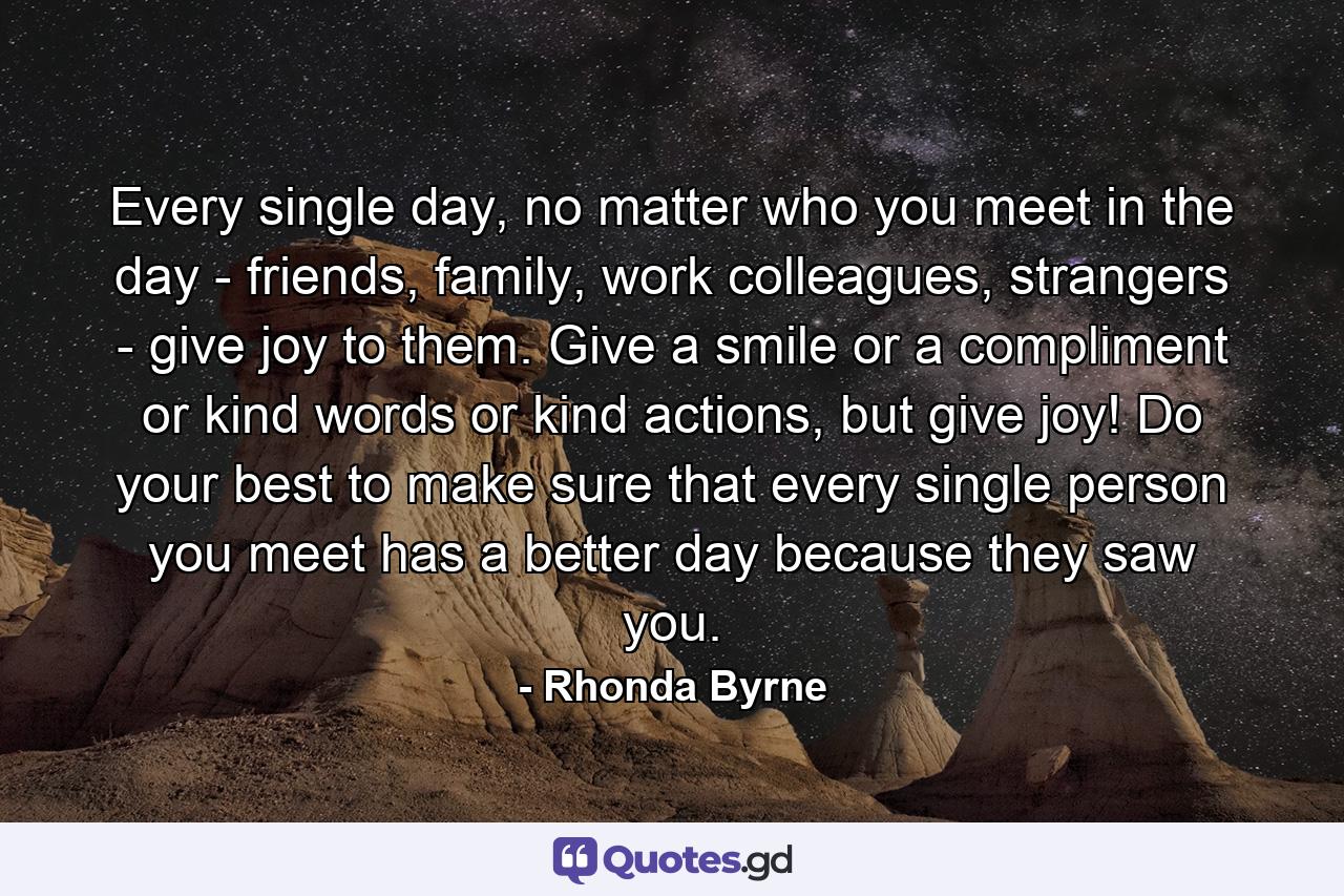 Every single day, no matter who you meet in the day - friends, family, work colleagues, strangers - give joy to them. Give a smile or a compliment or kind words or kind actions, but give joy! Do your best to make sure that every single person you meet has a better day because they saw you. - Quote by Rhonda Byrne