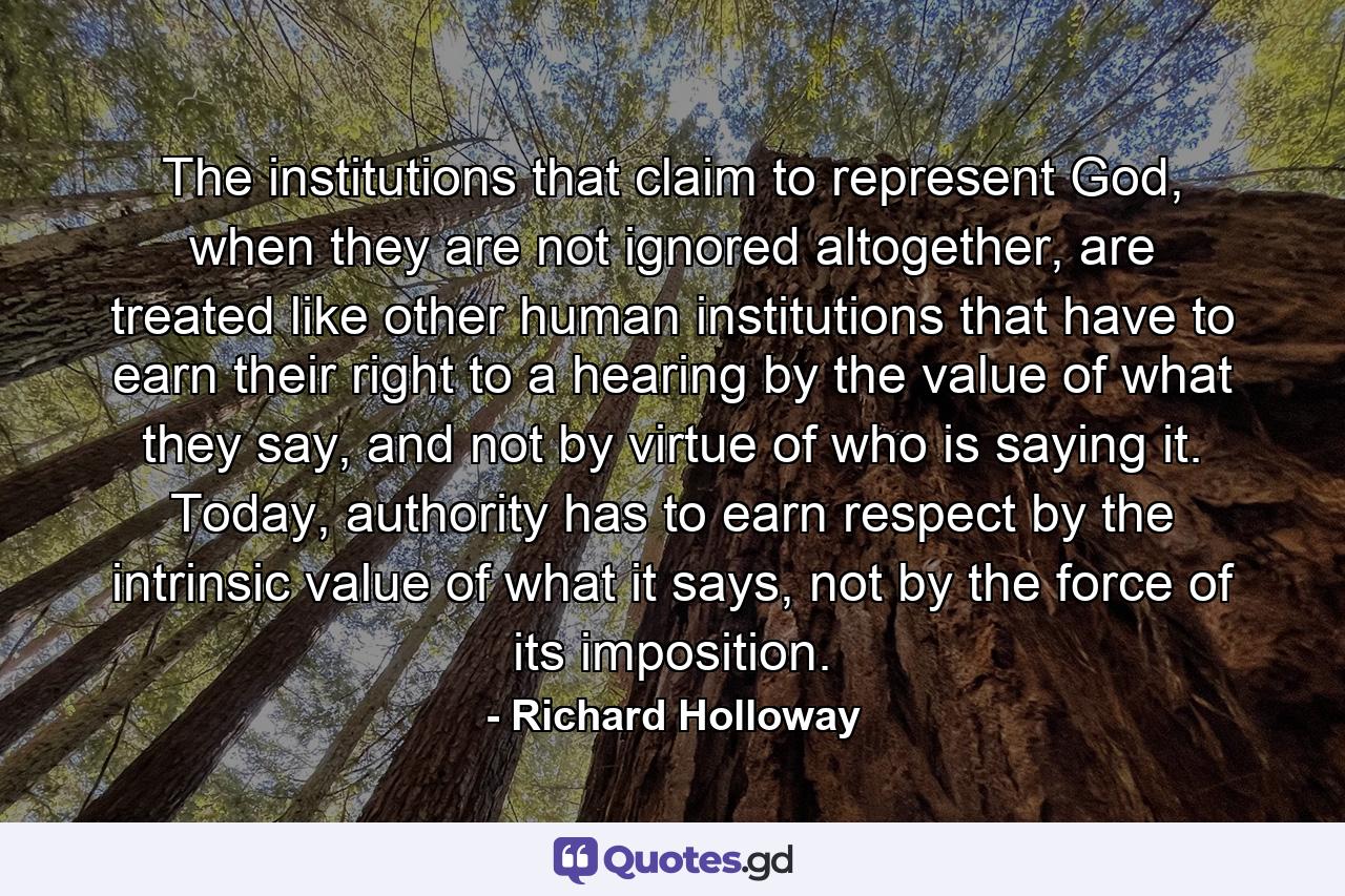 The institutions that claim to represent God, when they are not ignored altogether, are treated like other human institutions that have to earn their right to a hearing by the value of what they say, and not by virtue of who is saying it. Today, authority has to earn respect by the intrinsic value of what it says, not by the force of its imposition. - Quote by Richard Holloway