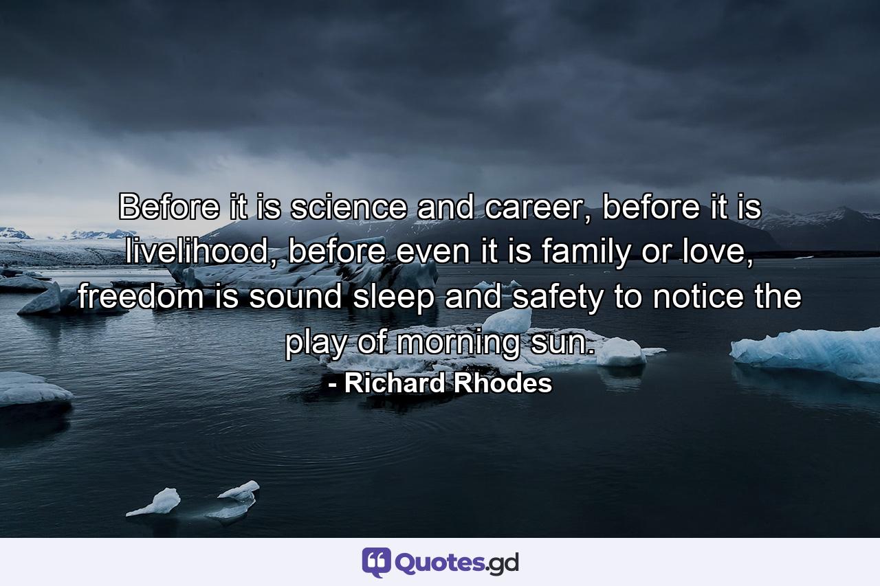 Before it is science and career, before it is livelihood, before even it is family or love, freedom is sound sleep and safety to notice the play of morning sun. - Quote by Richard Rhodes