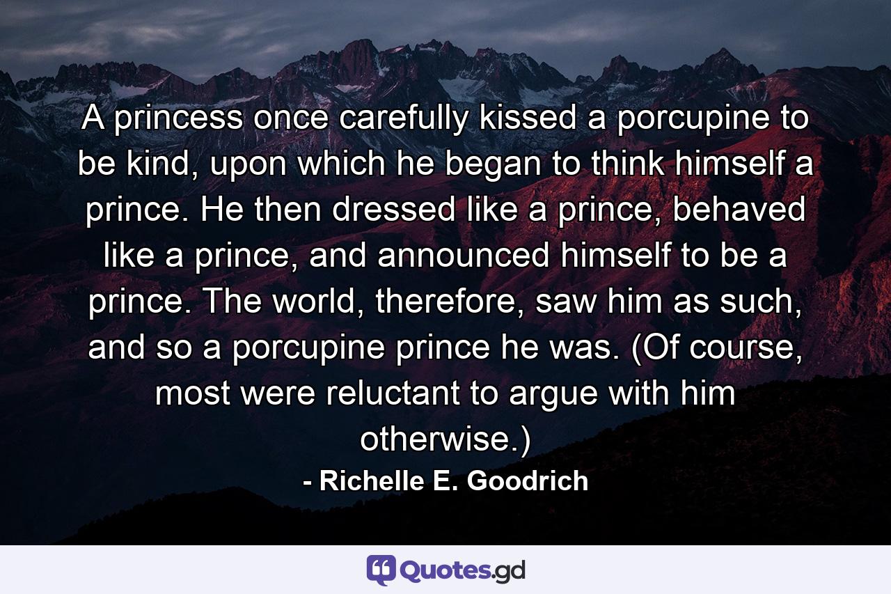 A princess once carefully kissed a porcupine to be kind, upon which he began to think himself a prince. He then dressed like a prince, behaved like a prince, and announced himself to be a prince. The world, therefore, saw him as such, and so a porcupine prince he was. (Of course, most were reluctant to argue with him otherwise.) - Quote by Richelle E. Goodrich