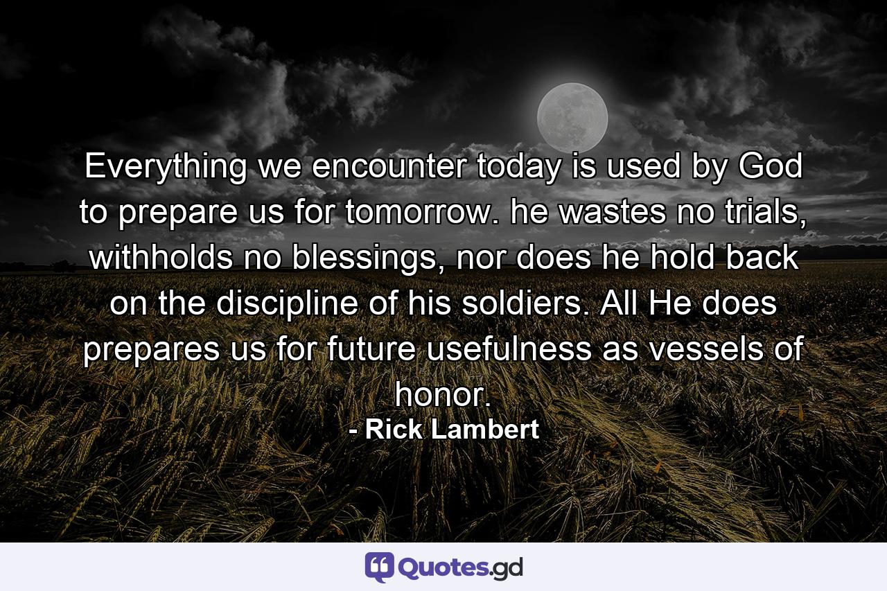 Everything we encounter today is used by God to prepare us for tomorrow. he wastes no trials, withholds no blessings, nor does he hold back on the discipline of his soldiers. All He does prepares us for future usefulness as vessels of honor. - Quote by Rick Lambert