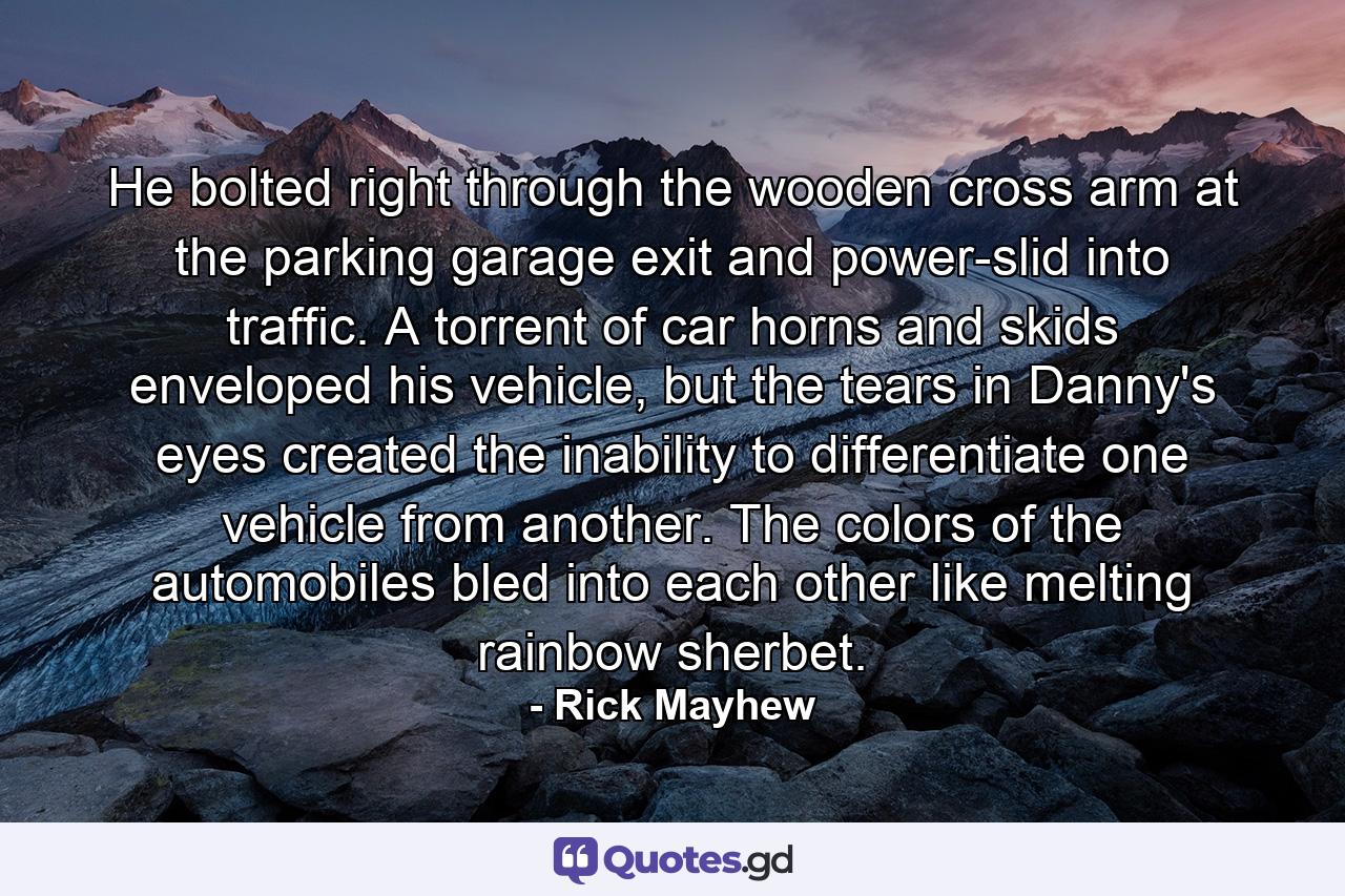 He bolted right through the wooden cross arm at the parking garage exit and power-slid into traffic. A torrent of car horns and skids enveloped his vehicle, but the tears in Danny's eyes created the inability to differentiate one vehicle from another. The colors of the automobiles bled into each other like melting rainbow sherbet. - Quote by Rick Mayhew