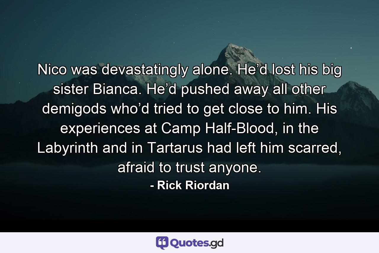 Nico was devastatingly alone. He’d lost his big sister Bianca. He’d pushed away all other demigods who’d tried to get close to him. His experiences at Camp Half-Blood, in the Labyrinth and in Tartarus had left him scarred, afraid to trust anyone. - Quote by Rick Riordan