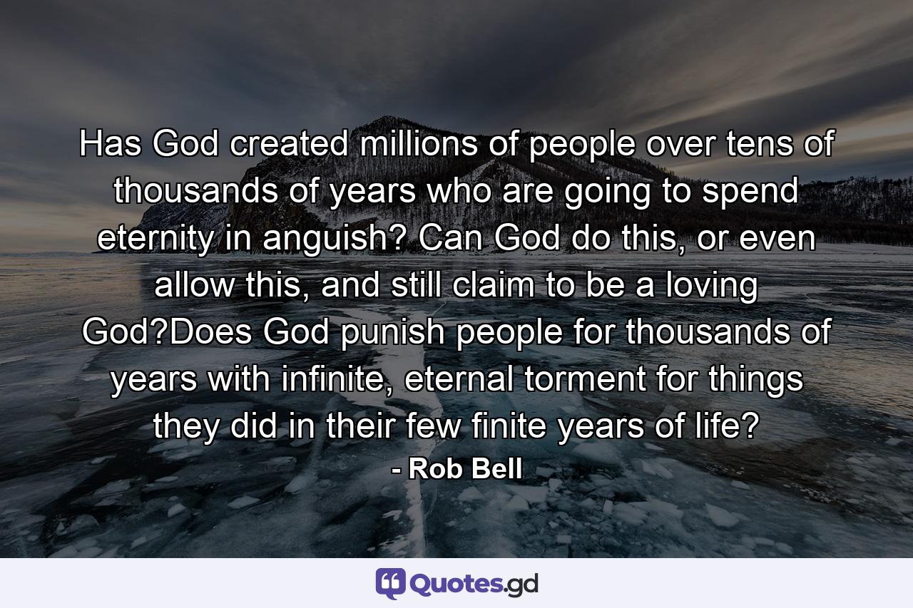 Has God created millions of people over tens of thousands of years who are going to spend eternity in anguish? Can God do this, or even allow this, and still claim to be a loving God?Does God punish people for thousands of years with infinite, eternal torment for things they did in their few finite years of life? - Quote by Rob Bell