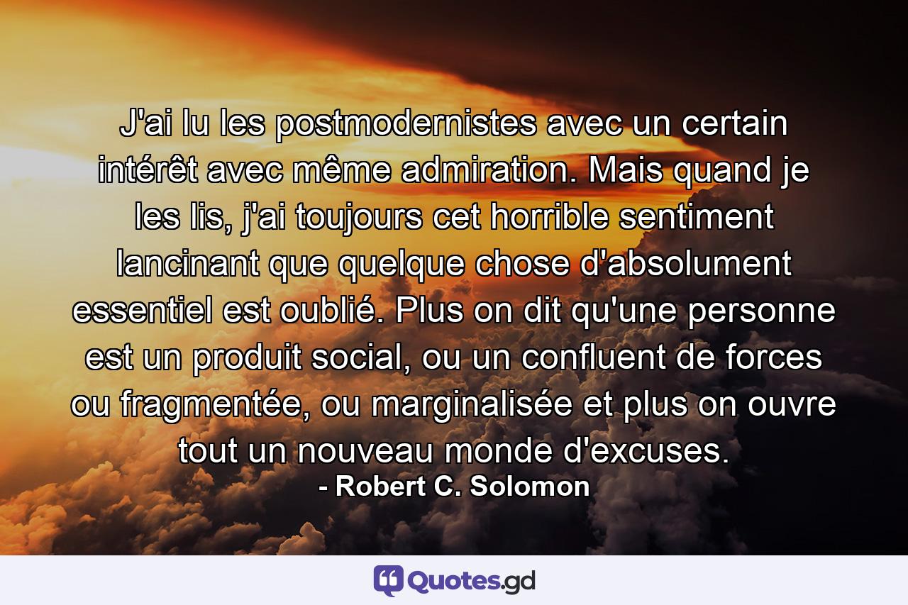 J'ai lu les postmodernistes avec un certain intérêt avec même admiration. Mais quand je les lis, j'ai toujours cet horrible sentiment lancinant que quelque chose d'absolument essentiel est oublié. Plus on dit qu'une personne est un produit social, ou un confluent de forces ou fragmentée, ou marginalisée et plus on ouvre tout un nouveau monde d'excuses. - Quote by Robert C. Solomon