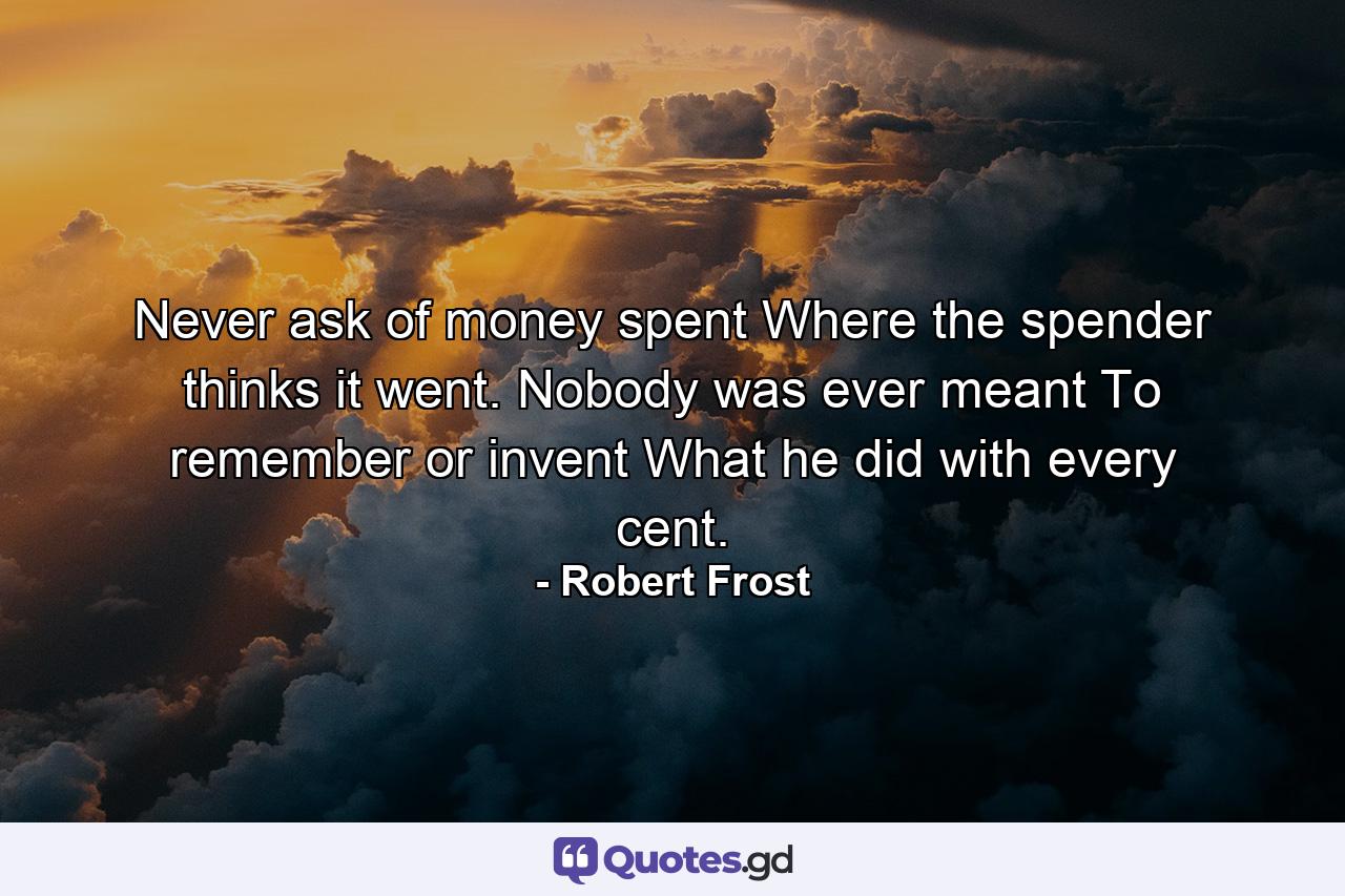 Never ask of money spent Where the spender thinks it went. Nobody was ever meant To remember or invent What he did with every cent. - Quote by Robert Frost