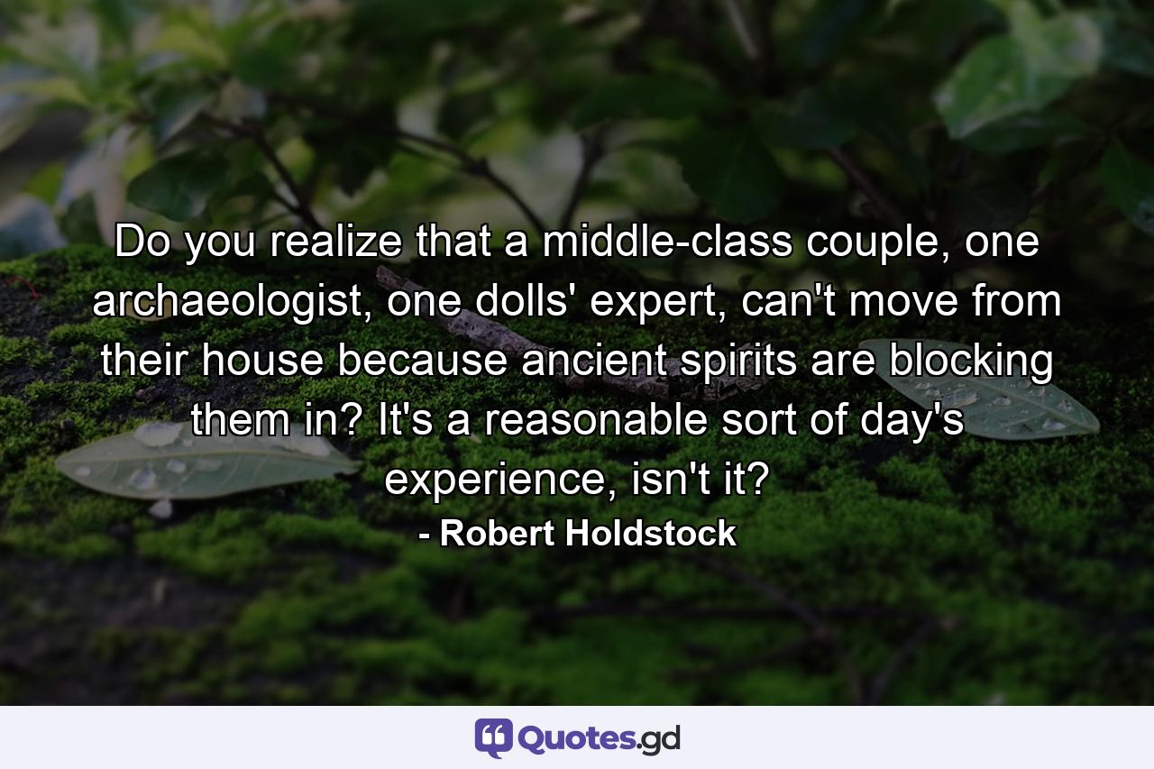Do you realize that a middle-class couple, one archaeologist, one dolls' expert, can't move from their house because ancient spirits are blocking them in? It's a reasonable sort of day's experience, isn't it? - Quote by Robert Holdstock