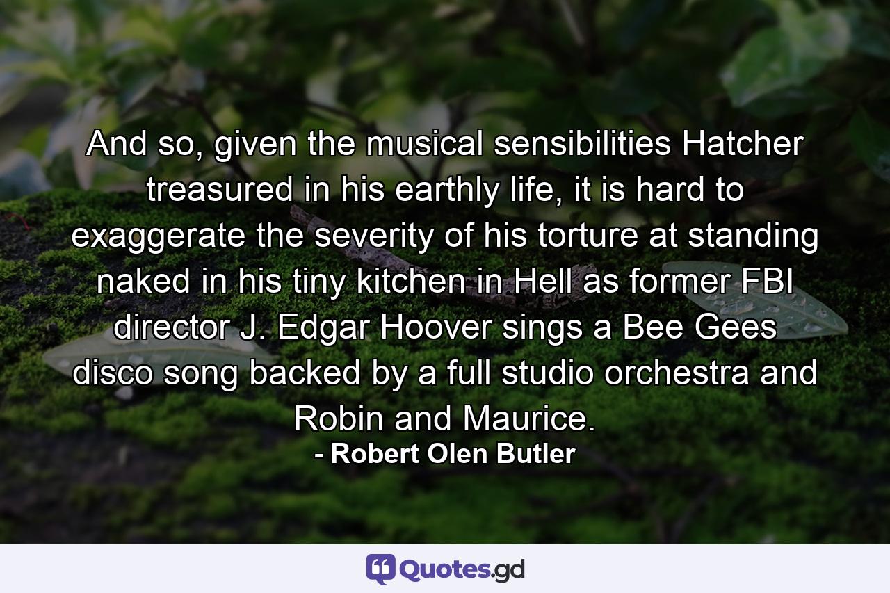 And so, given the musical sensibilities Hatcher treasured in his earthly life, it is hard to exaggerate the severity of his torture at standing naked in his tiny kitchen in Hell as former FBI director J. Edgar Hoover sings a Bee Gees disco song backed by a full studio orchestra and Robin and Maurice. - Quote by Robert Olen Butler