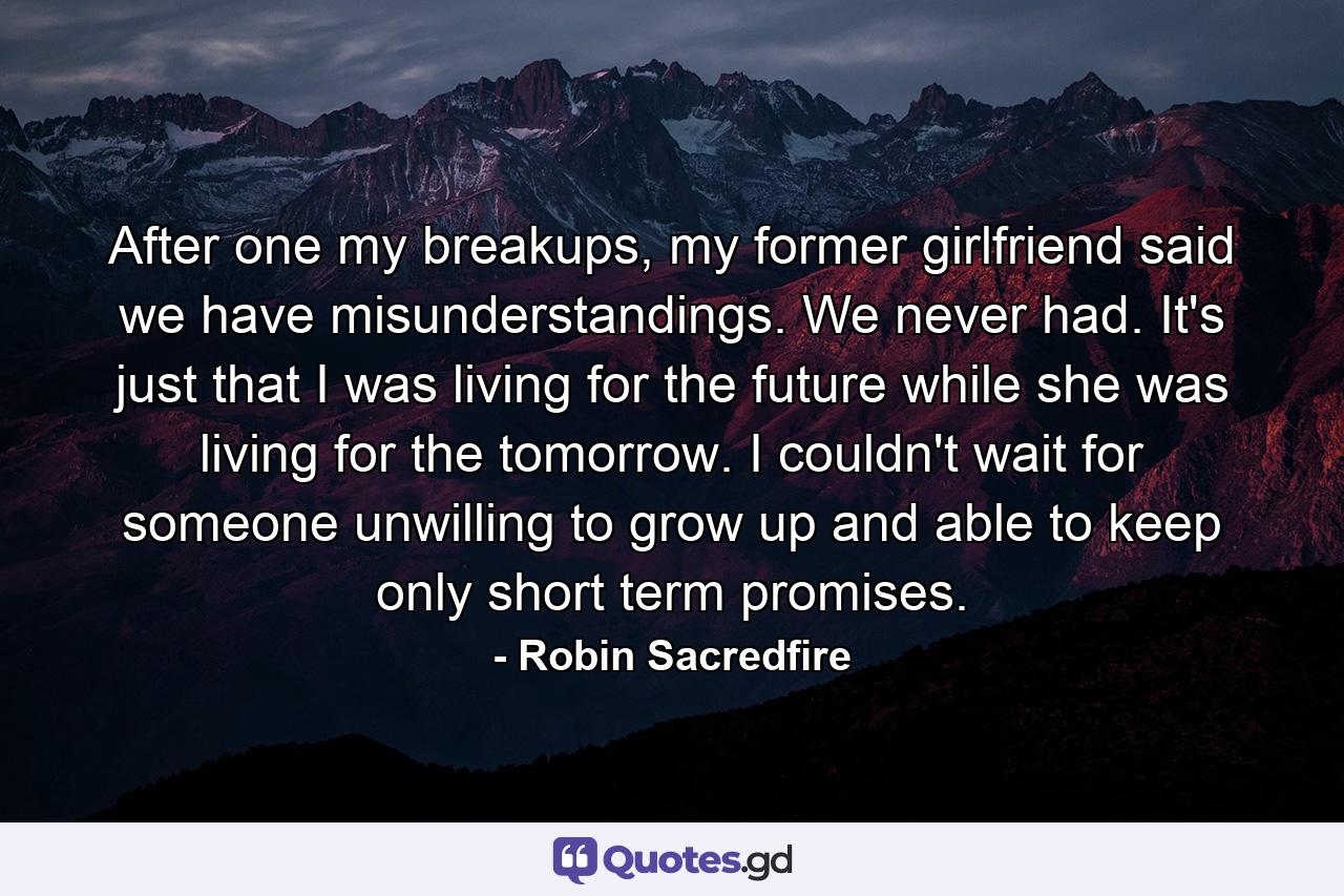 After one my breakups, my former girlfriend said we have misunderstandings. We never had. It's just that I was living for the future while she was living for the tomorrow. I couldn't wait for someone unwilling to grow up and able to keep only short term promises. - Quote by Robin Sacredfire