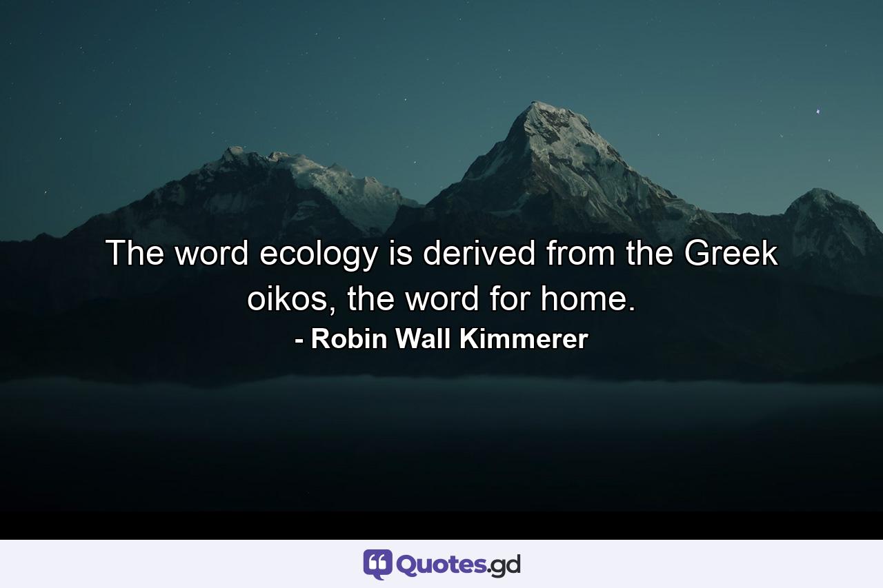 The word ecology is derived from the Greek oikos, the word for home. - Quote by Robin Wall Kimmerer