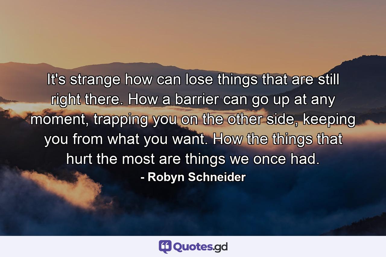 It's strange how can lose things that are still right there. How a barrier can go up at any moment, trapping you on the other side, keeping you from what you want. How the things that hurt the most are things we once had. - Quote by Robyn Schneider