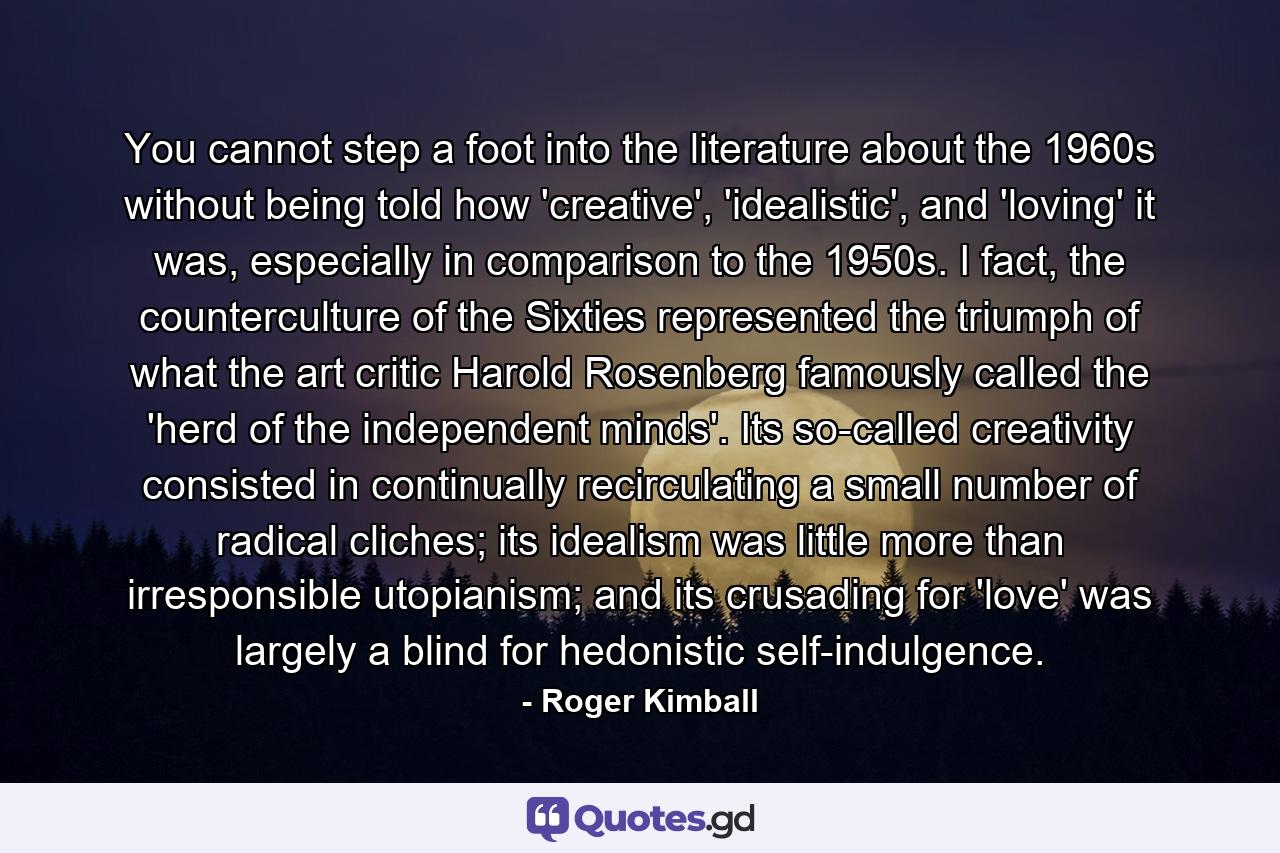 You cannot step a foot into the literature about the 1960s without being told how 'creative', 'idealistic', and 'loving' it was, especially in comparison to the 1950s. I fact, the counterculture of the Sixties represented the triumph of what the art critic Harold Rosenberg famously called the 'herd of the independent minds'. Its so-called creativity consisted in continually recirculating a small number of radical cliches; its idealism was little more than irresponsible utopianism; and its crusading for 'love' was largely a blind for hedonistic self-indulgence. - Quote by Roger Kimball