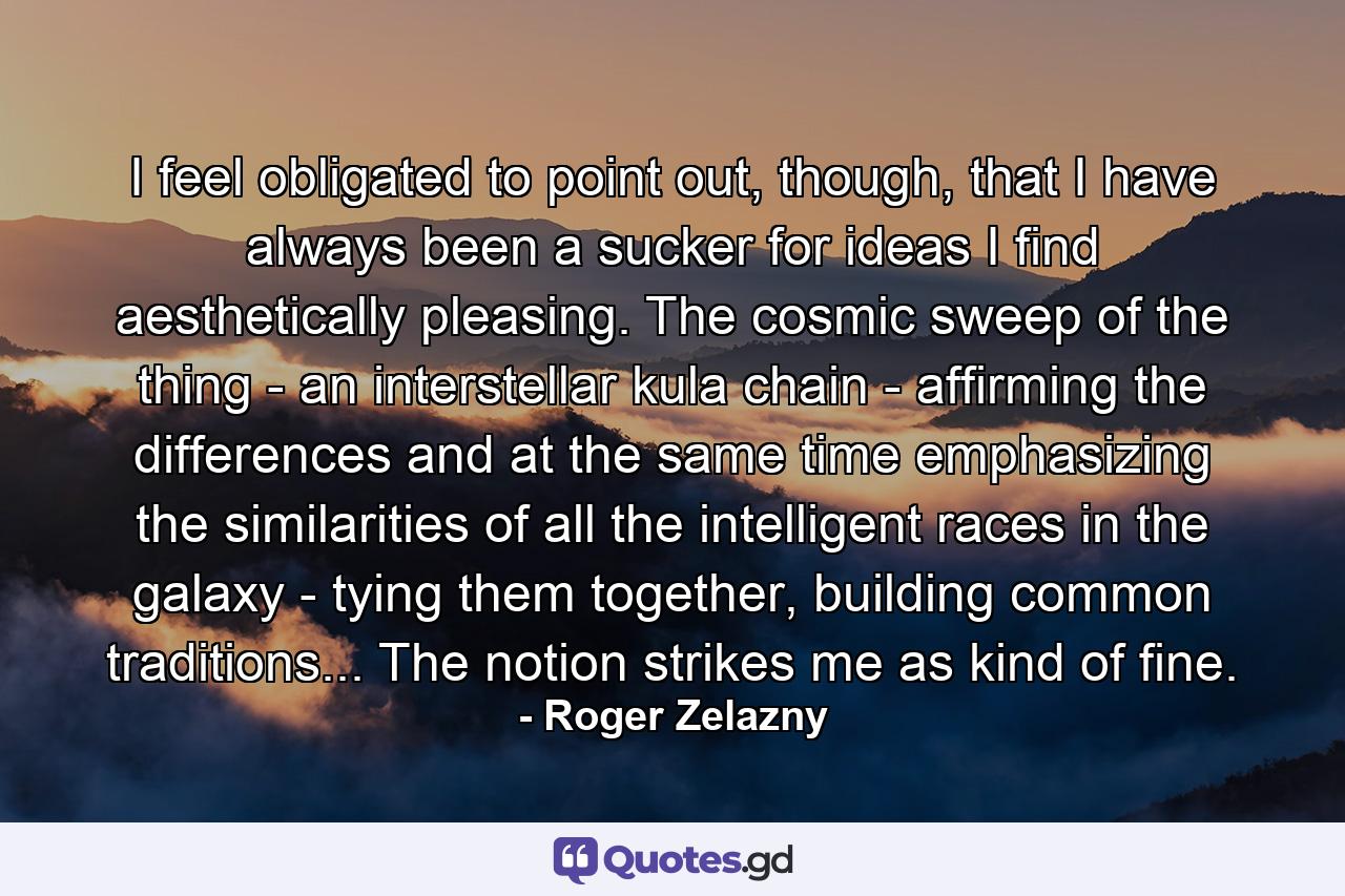 I feel obligated to point out, though, that I have always been a sucker for ideas I find aesthetically pleasing. The cosmic sweep of the thing - an interstellar kula chain - affirming the differences and at the same time emphasizing the similarities of all the intelligent races in the galaxy - tying them together, building common traditions... The notion strikes me as kind of fine. - Quote by Roger Zelazny