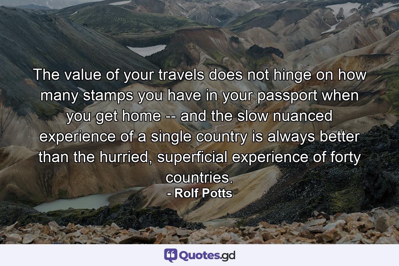 The value of your travels does not hinge on how many stamps you have in your passport when you get home -- and the slow nuanced experience of a single country is always better than the hurried, superficial experience of forty countries. - Quote by Rolf Potts