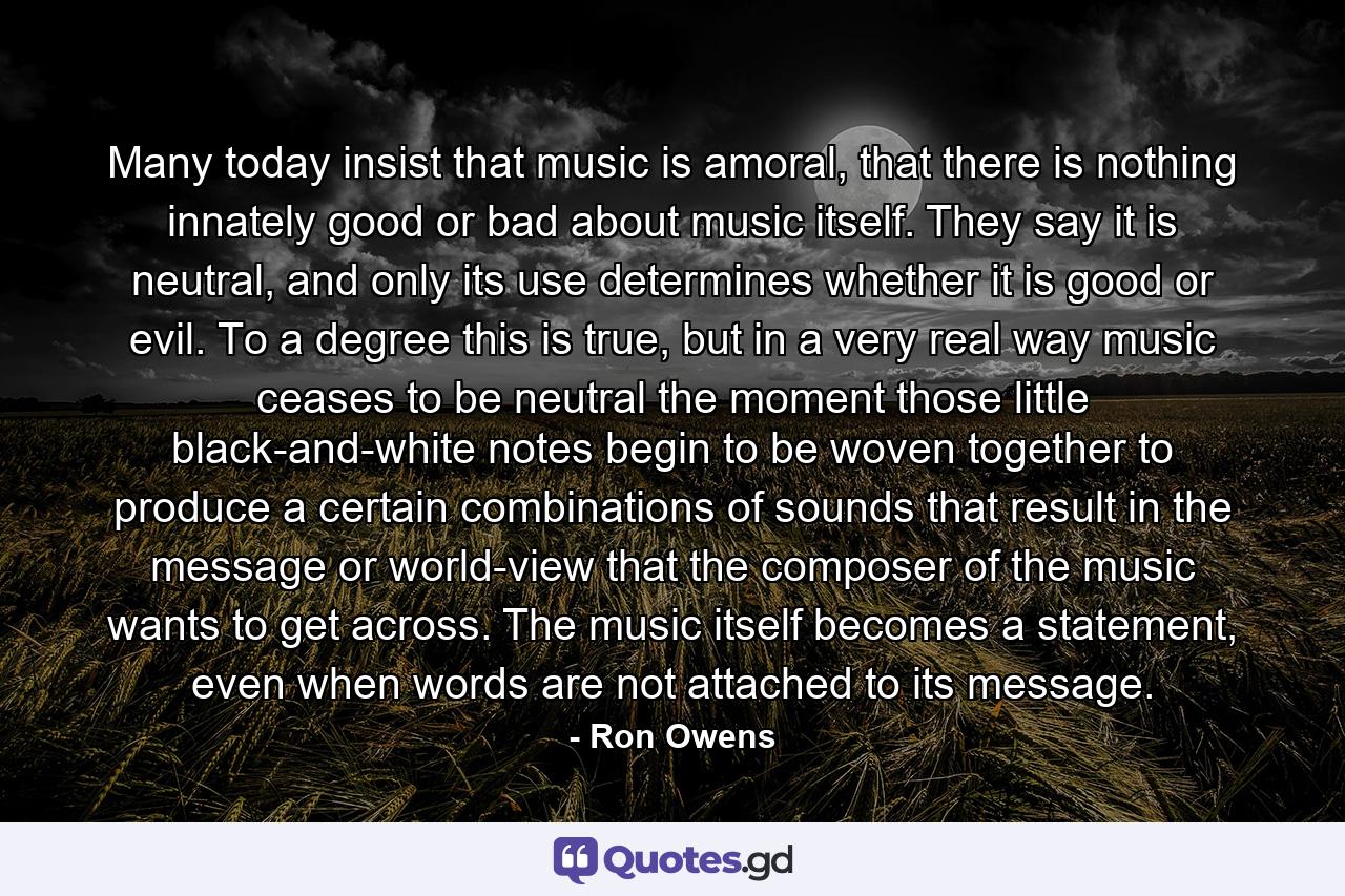 Many today insist that music is amoral, that there is nothing innately good or bad about music itself. They say it is neutral, and only its use determines whether it is good or evil. To a degree this is true, but in a very real way music ceases to be neutral the moment those little black-and-white notes begin to be woven together to produce a certain combinations of sounds that result in the message or world-view that the composer of the music wants to get across. The music itself becomes a statement, even when words are not attached to its message. - Quote by Ron Owens