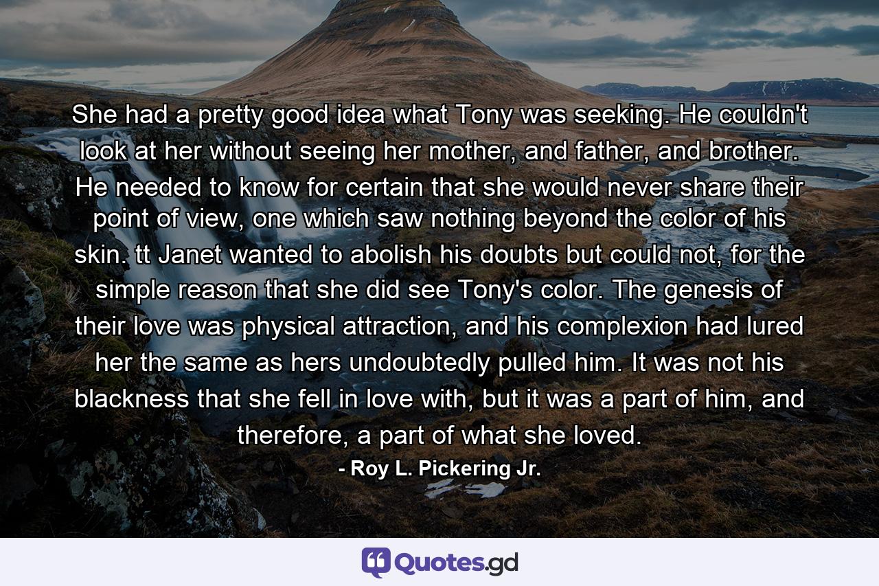 She had a pretty good idea what Tony was seeking. He couldn't look at her without seeing her mother, and father, and brother. He needed to know for certain that she would never share their point of view, one which saw nothing beyond the color of his skin. tt Janet wanted to abolish his doubts but could not, for the simple reason that she did see Tony's color. The genesis of their love was physical attraction, and his complexion had lured her the same as hers undoubtedly pulled him. It was not his blackness that she fell in love with, but it was a part of him, and therefore, a part of what she loved. - Quote by Roy L. Pickering Jr.