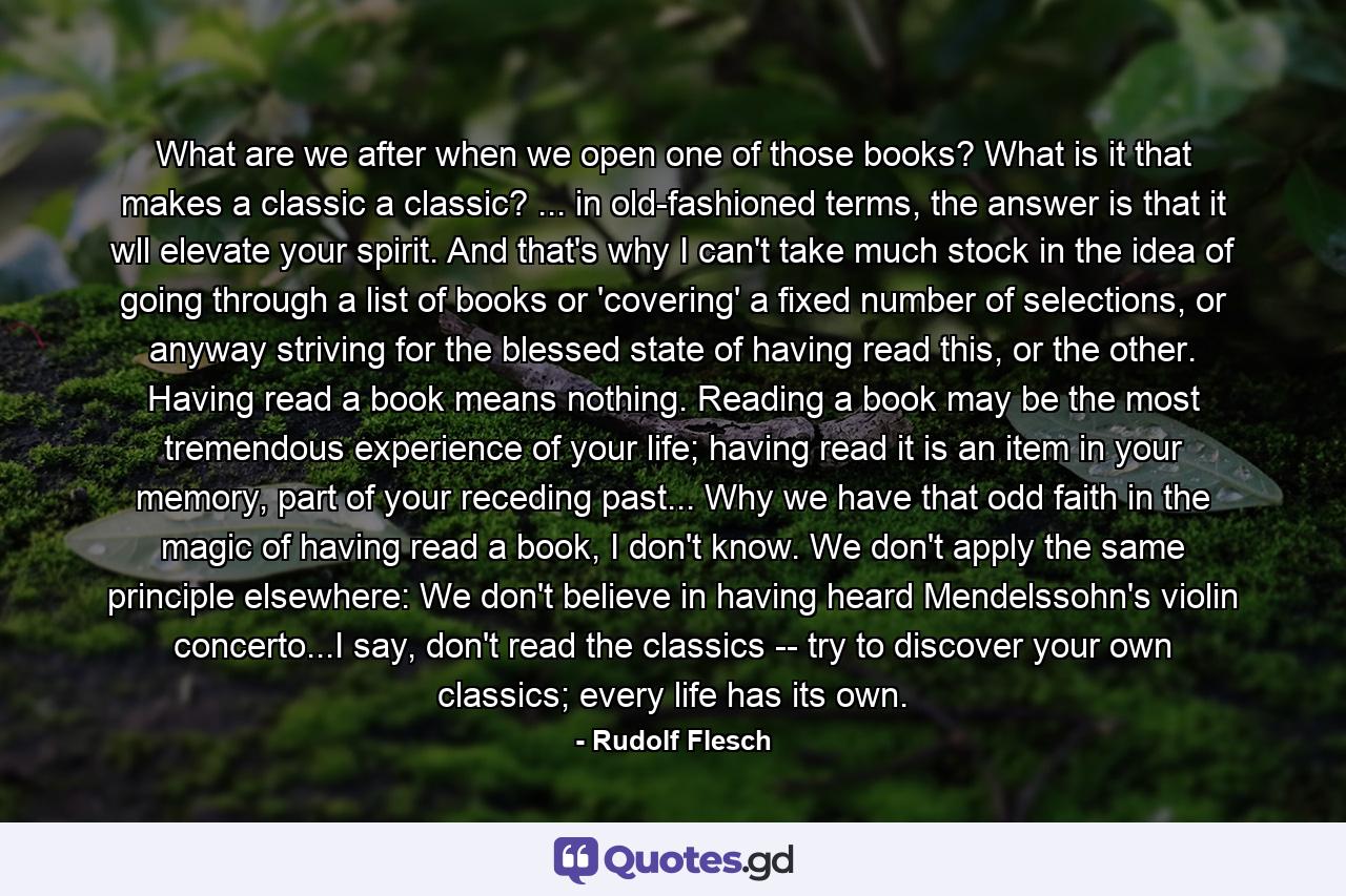 What are we after when we open one of those books? What is it that makes a classic a classic? ... in old-fashioned terms, the answer is that it wll elevate your spirit. And that's why I can't take much stock in the idea of going through a list of books or 'covering' a fixed number of selections, or anyway striving for the blessed state of having read this, or the other. Having read a book means nothing. Reading a book may be the most tremendous experience of your life; having read it is an item in your memory, part of your receding past... Why we have that odd faith in the magic of having read a book, I don't know. We don't apply the same principle elsewhere: We don't believe in having heard Mendelssohn's violin concerto...I say, don't read the classics -- try to discover your own classics; every life has its own. - Quote by Rudolf Flesch